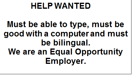             HELP WANTED

Must be able to type, must be good with a computer and must be bilingual.
We are an Equal Opportunity Employer.

